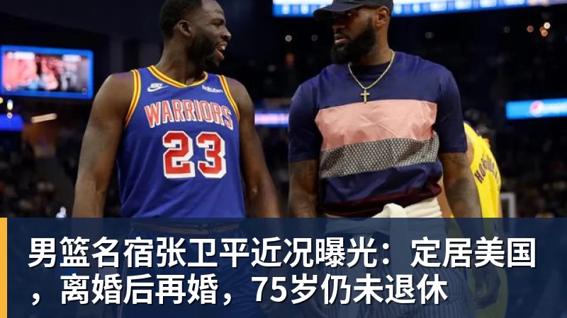 NBA下注男篮名宿张卫平近况曝光：定居美国，离婚后再婚，75岁仍未退休